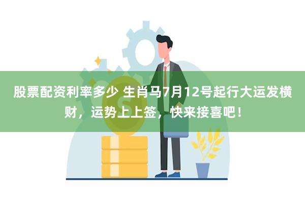 股票配资利率多少 生肖马7月12号起行大运发横财，运势上上签，快来接喜吧！