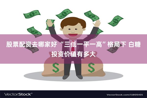 股票配资去哪家好 “三低一平一高”格局下 白糖投资价值有多大