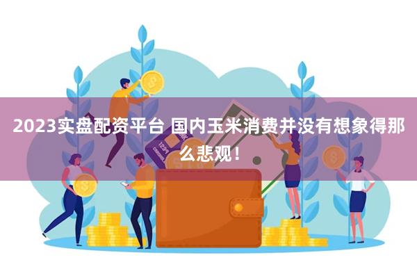2023实盘配资平台 国内玉米消费并没有想象得那么悲观!
