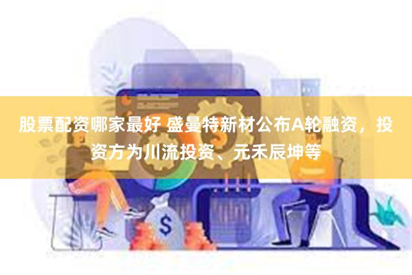 股票配资哪家最好 盛曼特新材公布A轮融资，投资方为川流投资、元禾辰坤等