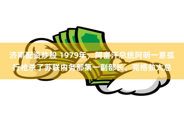 济南配资炒股 1979年，阿富汗总统阿明一意孤行枪杀了苏联内务部第一副部长、克格勃大总
