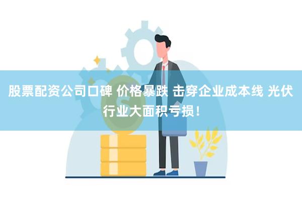 股票配资公司口碑 价格暴跌 击穿企业成本线 光伏行业大面积亏损！