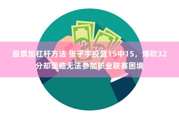 股票加杠杆方法 张子宇投篮15中15，爆砍32分却面临无法参加职业联赛困境