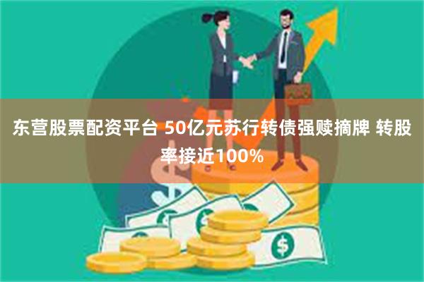 东营股票配资平台 50亿元苏行转债强赎摘牌 转股率接近100%