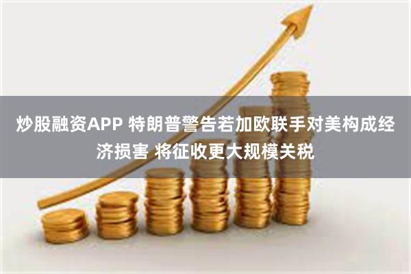 炒股融资APP 特朗普警告若加欧联手对美构成经济损害 将征收更大规模关税