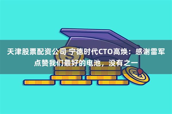天津股票配资公司 宁德时代CTO高焕：感谢雷军点赞我们最好的电池，没有之一