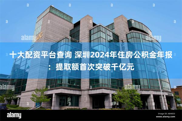 十大配资平台查询 深圳2024年住房公积金年报：提取额首次突破千亿元
