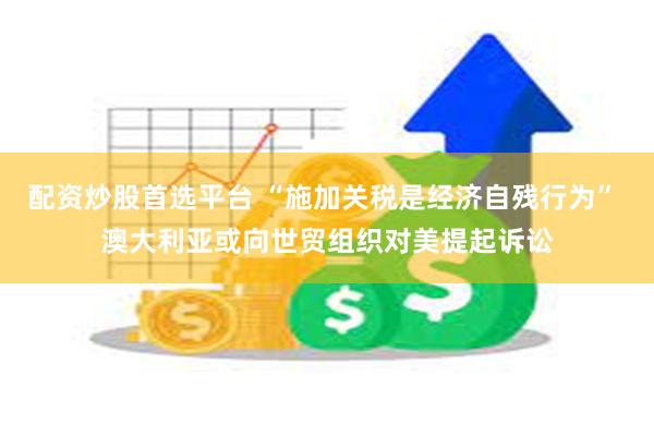 配资炒股首选平台 “施加关税是经济自残行为” 澳大利亚或向世贸组织对美提起诉讼