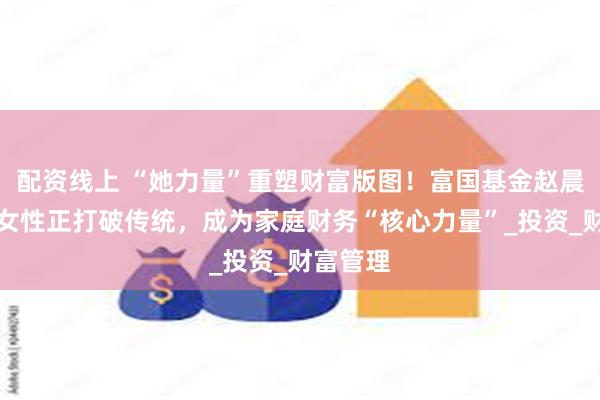 配资线上 “她力量”重塑财富版图！富国基金赵晨：中国女性正打破传统，成为家庭财务“核心力量”_投资_财富管理