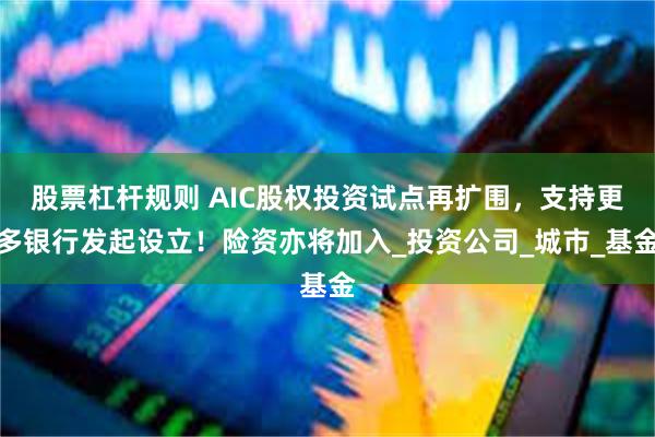 股票杠杆规则 AIC股权投资试点再扩围，支持更多银行发起设立！险资亦将加入_投资公司_城市_基金