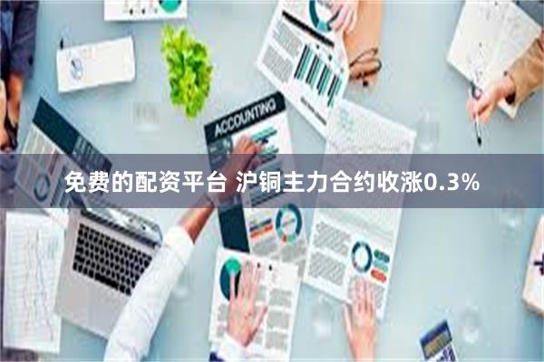 免费的配资平台 沪铜主力合约收涨0.3%