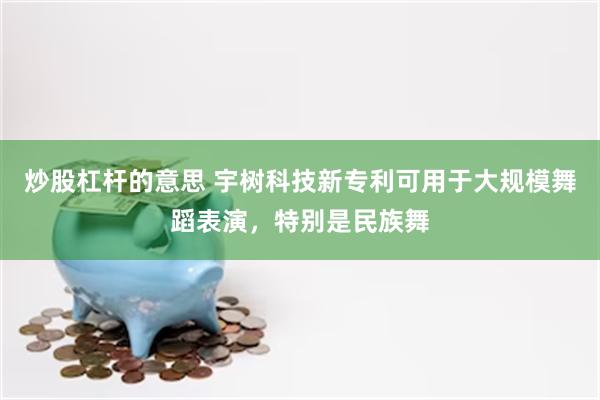 炒股杠杆的意思 宇树科技新专利可用于大规模舞蹈表演，特别是民族舞