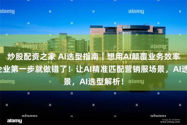 炒股配资之家 AI选型指南｜想用AI颠覆业务效率，很多企业第一步就做错了！让AI精准匹配营销服场景，AI选型解析！