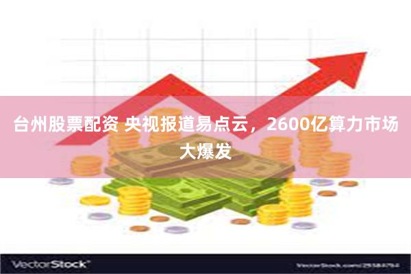 台州股票配资 央视报道易点云，2600亿算力市场大爆发