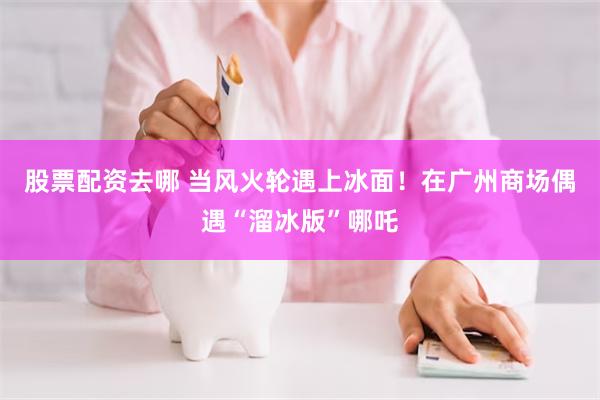 股票配资去哪 当风火轮遇上冰面！在广州商场偶遇“溜冰版”哪吒
