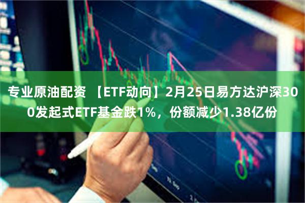 专业原油配资 【ETF动向】2月25日易方达沪深300发起式ETF基金跌1%，份额减少1.38亿份