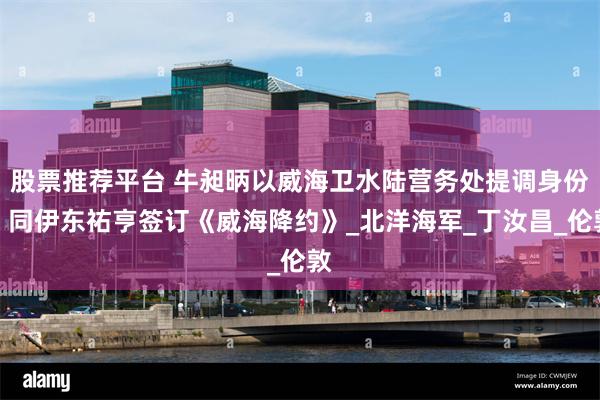 股票推荐平台 牛昶昞以威海卫水陆营务处提调身份，同伊东祐亨签订《威海降约》_北洋海军_丁汝昌_伦敦