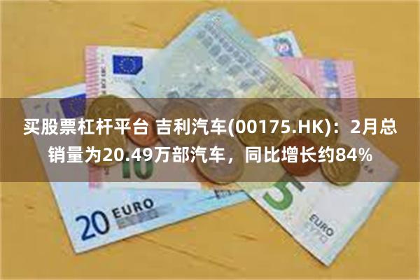 买股票杠杆平台 吉利汽车(00175.HK)：2月总销量为20.49万部汽车，同比增长约84%