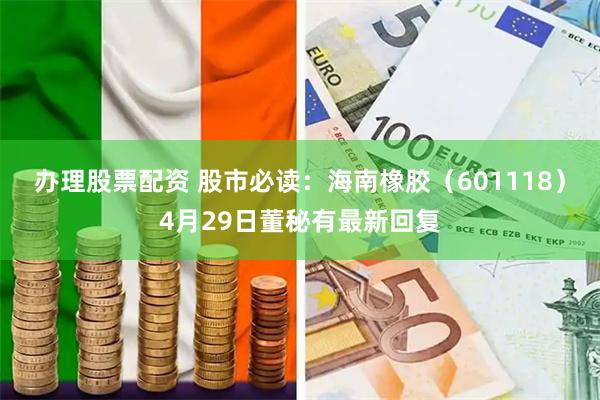 办理股票配资 股市必读：海南橡胶（601118）4月29日董秘有最新回复