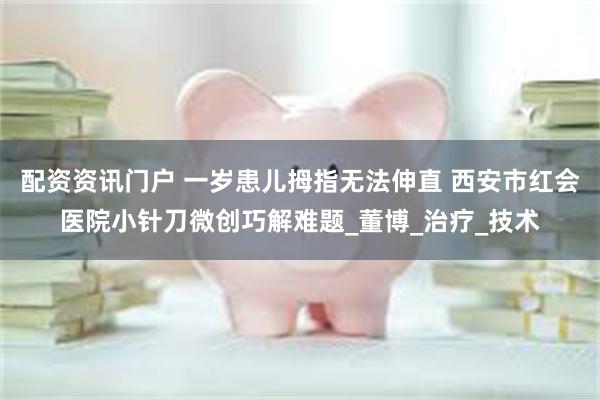 配资资讯门户 一岁患儿拇指无法伸直 西安市红会医院小针刀微创巧解难题_董博_治疗_技术