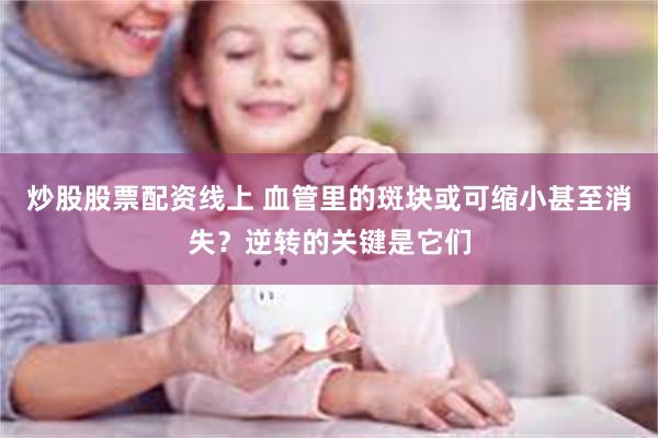 炒股股票配资线上 血管里的斑块或可缩小甚至消失？逆转的关键是它们