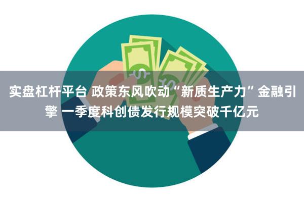 实盘杠杆平台 政策东风吹动“新质生产力”金融引擎 一季度科创债发行规模突破千亿元