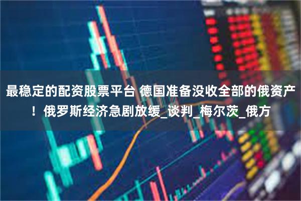 最稳定的配资股票平台 德国准备没收全部的俄资产！俄罗斯经济急剧放缓_谈判_梅尔茨_俄方