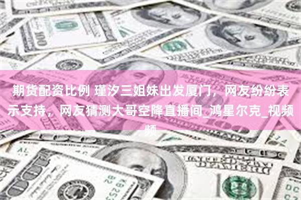 期货配资比例 瑾汐三姐妹出发厦门，网友纷纷表示支持，网友猜测大哥空降直播间_鸿星尔克_视频