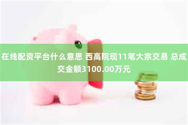 在线配资平台什么意思 西高院现11笔大宗交易 总成交金额3100.00万元