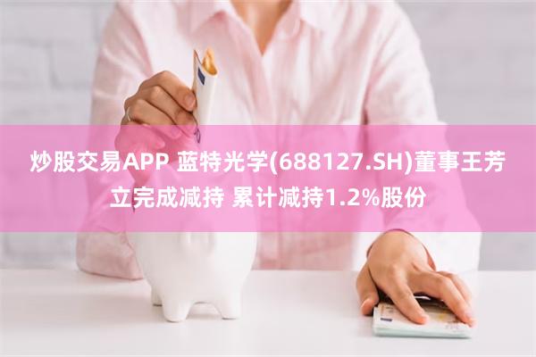 炒股交易APP 蓝特光学(688127.SH)董事王芳立完成减持 累计减持1.2%股份