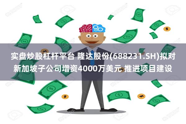 实盘炒股杠杆平台 隆达股份(688231.SH)拟对新加坡子公司增资4000万美元 推进项目建设