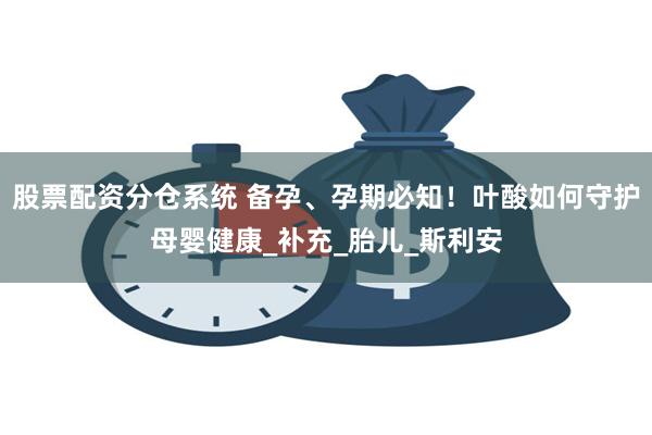 股票配资分仓系统 备孕、孕期必知！叶酸如何守护母婴健康_补充_胎儿_斯利安