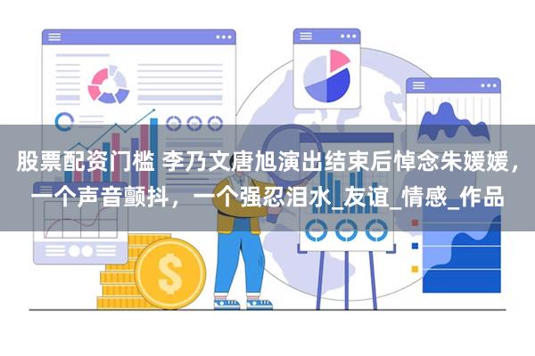 股票配资门槛 李乃文唐旭演出结束后悼念朱媛媛，一个声音颤抖，一个强忍泪水_友谊_情感_作品