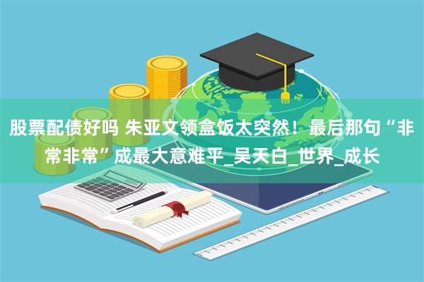 股票配债好吗 朱亚文领盒饭太突然！最后那句“非常非常”成最大意难平_吴天白_世界_成长