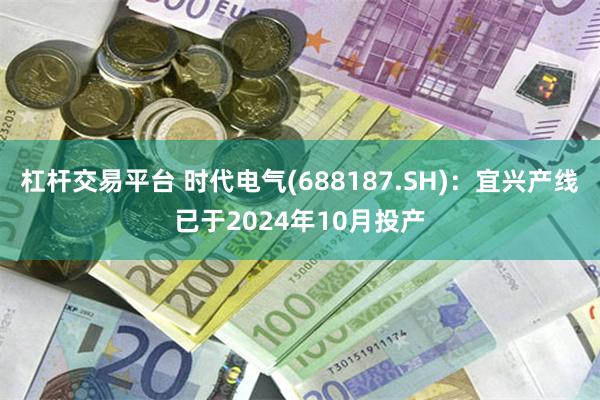 杠杆交易平台 时代电气(688187.SH)：宜兴产线已于2024年10月投产