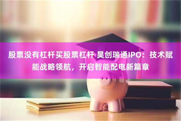 股票没有杠杆买股票杠杆 昊创瑞通IPO：技术赋能战略领航，开启智能配电新篇章