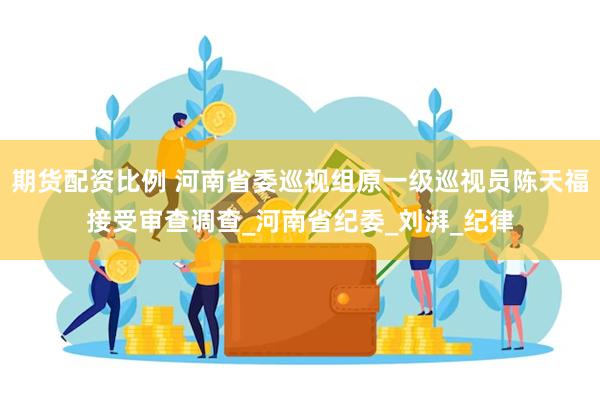 期货配资比例 河南省委巡视组原一级巡视员陈天福接受审查调查_河南省纪委_刘湃_纪律