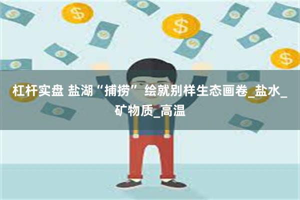 杠杆实盘 盐湖“捕捞” 绘就别样生态画卷_盐水_矿物质_高温