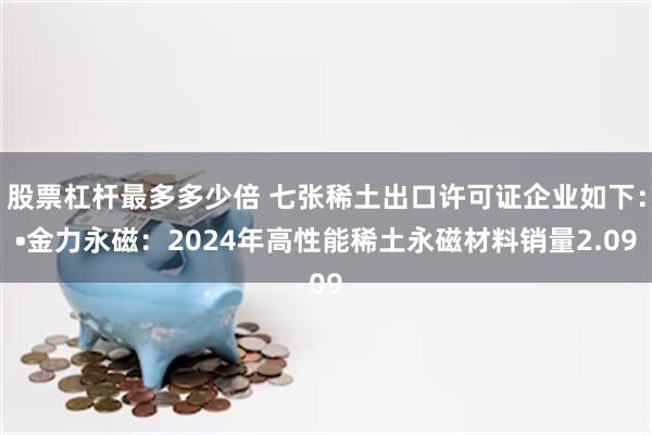 股票杠杆最多多少倍 七张稀土出口许可证企业如下：•金力永磁：2024年高性能稀土永磁材料销量2.09